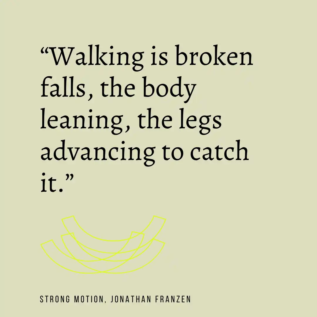 Quote from Strong Motion: Walking is broken falls, the body leaning, the legs advancing to catch it.